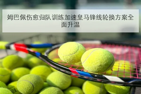 姆巴佩伤愈归队训练加速皇马锋线轮换方案全面升温